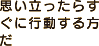 思い立ったらすぐに行動する方だ