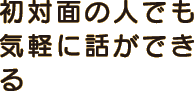 初対面の人でも気軽に話ができる